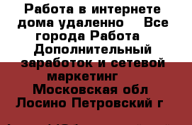  Работа в интернете дома удаленно  - Все города Работа » Дополнительный заработок и сетевой маркетинг   . Московская обл.,Лосино-Петровский г.